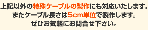 上記以外の特殊ケーブルの製作にも対応いたします。またケーブル長さは5cm単位で製作します。ぜひお気軽にお問合せ下さい。