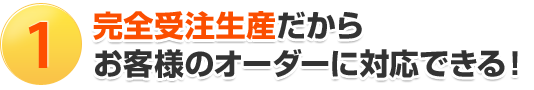 1.完全受注生産だからお客様のオーダーに対応できる！