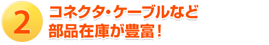 2.コネクタ・ケーブルなど部品在庫が豊富！