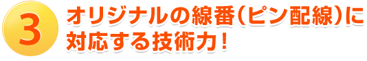 3.オリジナルの線番（ピン配線）に対応する技術力！