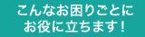 こんなお困りごとに必ずお役に立ちます