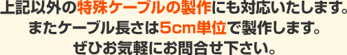 上記以外の特殊ケｰブルの製作にも対応いたします。またケｰブル長さは5cm単位で製作します。ぜひお気軽にお問合せ下さい。